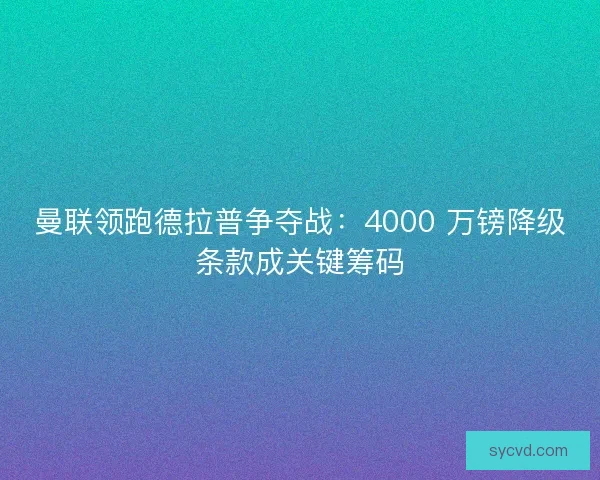 曼联领跑德拉普争夺战：4000 万镑降级条款成关键筹码