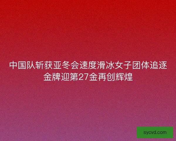 中国队斩获亚冬会速度滑冰女子团体追逐金牌迎第27金再创辉煌 中国队斩获亚冬会速度滑冰女子团体追逐金牌迎第27金再创辉煌
