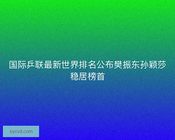 国际乒联最新世界排名公布樊振东孙颖莎稳居榜首