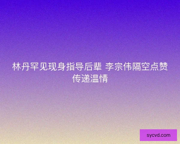 林丹罕见现身指导后辈 李宗伟隔空点赞传递温情