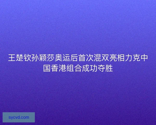 王楚钦孙颖莎奥运后首次混双亮相力克中国香港组合成功夺胜 王楚钦孙颖莎奥运后首次混双亮相力克中国香港组合成功夺胜