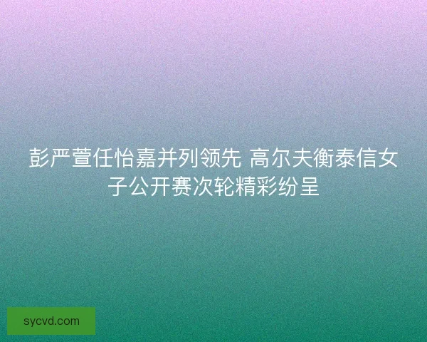 彭严萱任怡嘉并列领先 高尔夫衡泰信女子公开赛次轮精彩纷呈