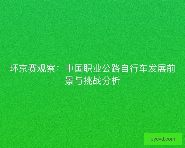 环京赛观察:中国职业公路自行车发展前景与挑战分析 环京赛观察:中国职业公路自行车发展前景与挑战分析