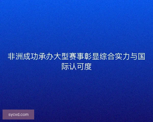 非洲成功承办大型赛事彰显综合实力与国际认可度