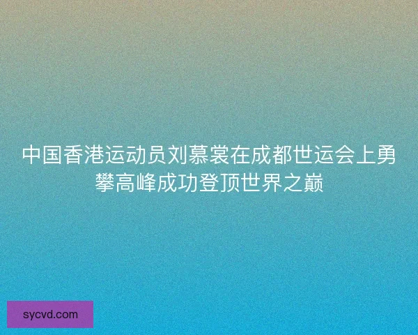 中国香港运动员刘慕裳在成都世运会上勇攀高峰成功登顶世界之巅