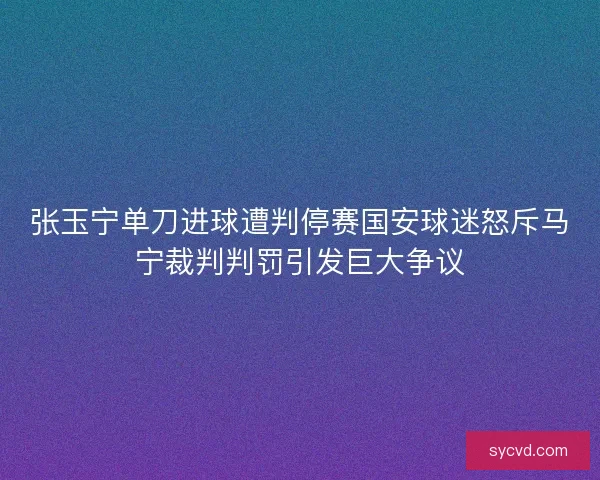 张玉宁单刀进球遭判停赛国安球迷怒斥马宁裁判判罚引发巨大争议