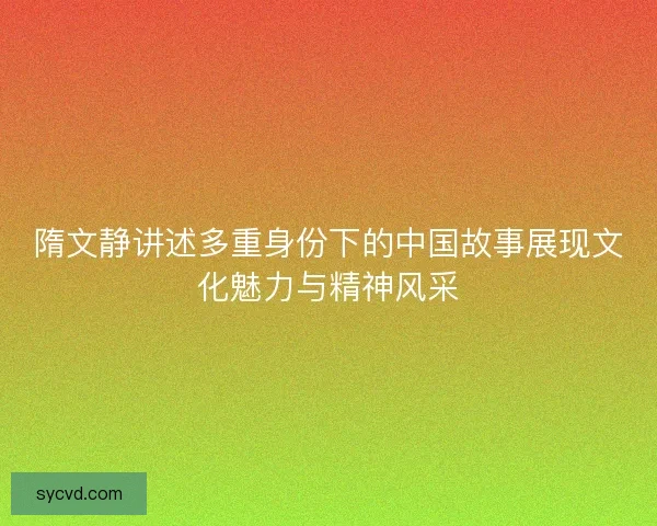 隋文静讲述多重身份下的中国故事展现文化魅力与精神风采