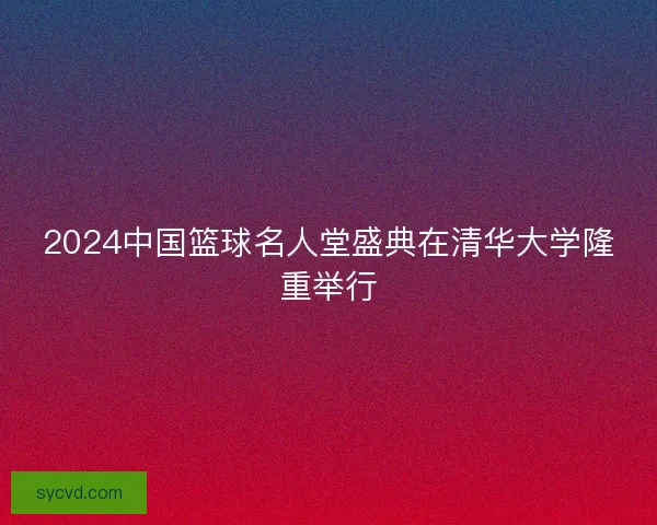 2024中国篮球名人堂盛典在清华大学隆重举行