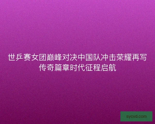 世乒赛女团巅峰对决中国队冲击荣耀再写传奇篇章时代征程启航 世乒赛女团巅峰对决中国队冲击荣耀再写传奇篇章时代征程启航