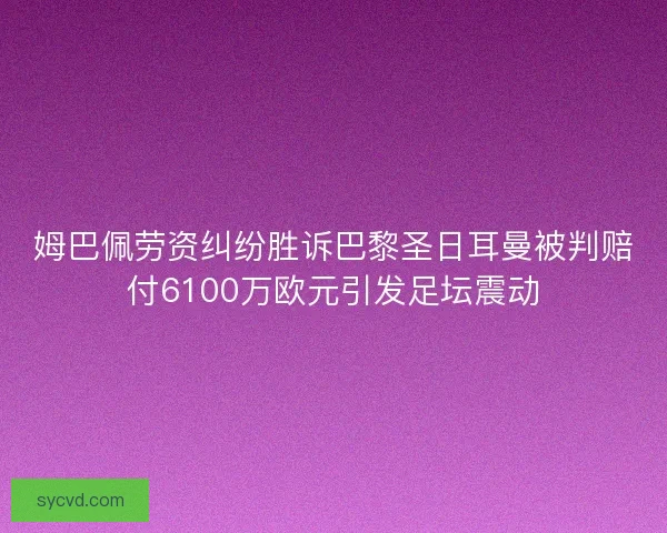 姆巴佩劳资纠纷胜诉巴黎圣日耳曼被判赔付6100万欧元引发足坛震动